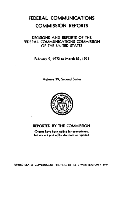 handle is hein.usfed/fccrepfss0039 and id is 1 raw text is: FEDERAL COMMUNICATIONS
COMMISSION REPORTS
DECISIONS AND REPORTS OF THE
FEDERAL COMMUNICATIONS COMMISSION
OF THE UNITED STATES
February 9, 1973 to March 23, 1973
Volume 39, Second Series

REPORTED BY THE COMMISSION
(Digests have been added for convenience,
but are not part of the decisions or reports.)

UNITED STATES GOVERNMENT PRINTING OFFICE * WASHINGTON 9 1974


