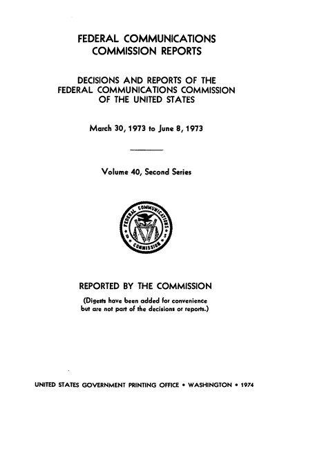 handle is hein.usfed/fccrepfss0040 and id is 1 raw text is: FEDERAL COMMUNICATIONS
COMMISSION REPORTS
DECISIONS AND REPORTS OF THE
FEDERAL COMMUNICATIONS COMMISSION
OF THE UNITED STATES
March 30, 1973 to June 8, 1973
Volume 40, Second Series

REPORTED BY THE COMMISSION
(Digests have been added for convenience
but are not part of the decisions or reports.)

UNITED STATES GOVERNMENT PRINTING OFFICE * WASHINGTON 0 1974


