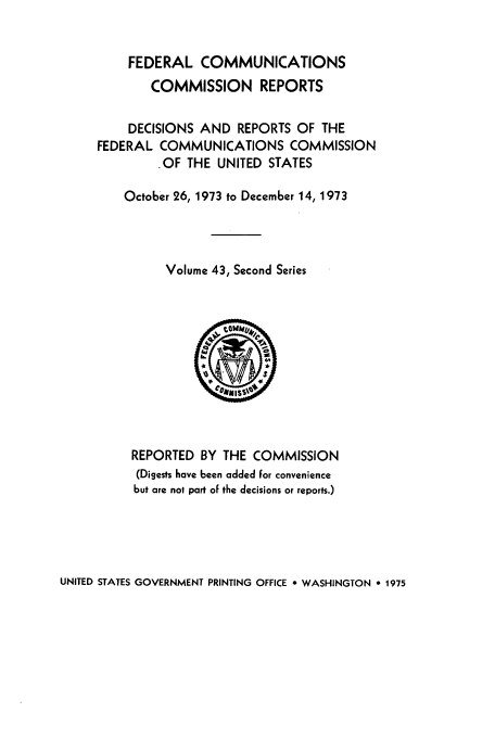 handle is hein.usfed/fccrepfss0043 and id is 1 raw text is: FEDERAL COMMUNICATIONS
COMMISSION REPORTS
DECISIONS AND REPORTS OF THE
FEDERAL COMMUNICATIONS COMMISSION
,OF THE UNITED STATES
October 26, 1973 to December 14, 1973
Volume 43, Second Series

REPORTED BY THE COMMISSION
(Digests have been added for convenience
but are not part of the decisions or reports.)

UNITED STATES GOVERNMENT PRINTING OFFICE * WASHINGTON 0 1975


