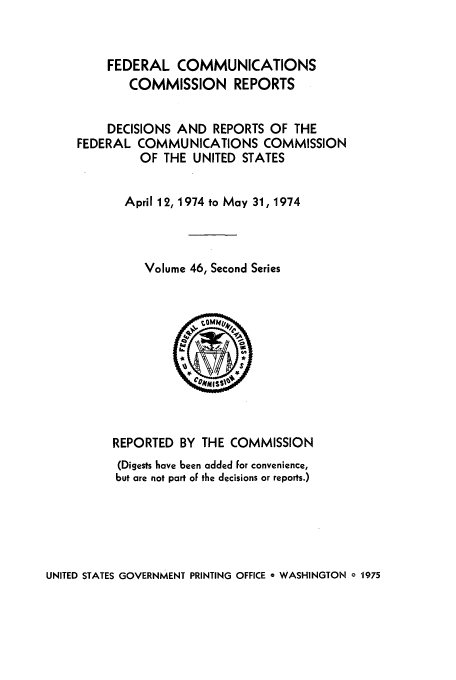 handle is hein.usfed/fccrepfss0046 and id is 1 raw text is: FEDERAL COMMUNICATIONS
COMMISSION REPORTS
DECISIONS AND REPORTS OF THE
FEDERAL COMMUNICATIONS COMMISSION
OF THE UNITED STATES
April 12, 1974 to May 31, 1974
Volume 46, Second Series
IS
REPORTED BY THE COMMISSION
(Digests have been added For convenience,
but are not part of the decisions or reports.)

UNITED STATES GOVERNMENT PRINTING OFFICE a WASHINGTON a 1975


