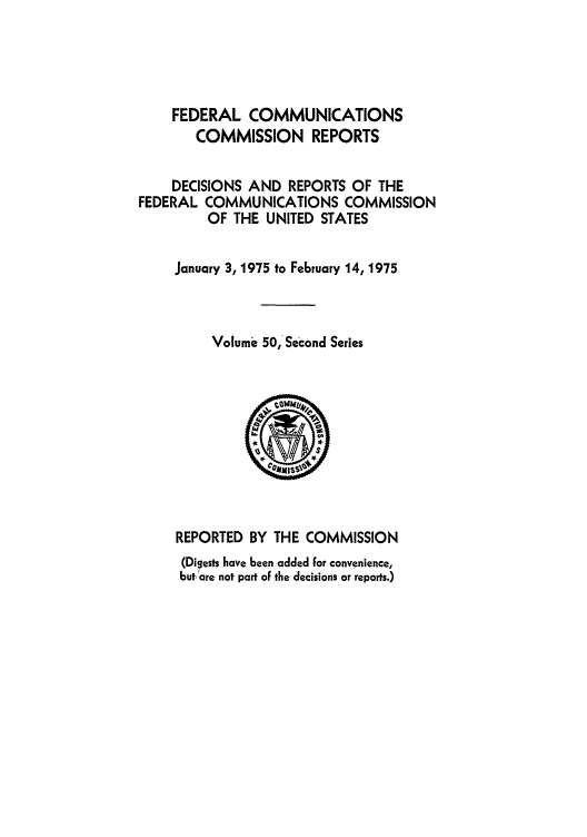 handle is hein.usfed/fccrepfss0050 and id is 1 raw text is: FEDERAL COMMUNICATIONS
COMMISSION REPORTS
DECISIONS AND REPORTS OF THE
FEDERAL COMMUNICATIONS COMMISSION
OF THE UNITED STATES
January 3, 1975 to February 14, 1975
Volume 50, Second Series

REPORTED BY THE COMMISSION
(Digests have been added for convenience,
but, are not part oF the decisions or reports.)



