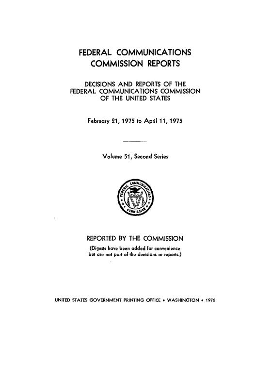 handle is hein.usfed/fccrepfss0051 and id is 1 raw text is: FEDERAL COMMUNICATIONS
COMMISSION REPORTS
DECISIONS AND REPORTS OF THE
FEDERAL COMMUNICATIONS COMMISSION
OF THE UNITED STATES
February 21, 1975 to April 11, 1975
Volume 51, Second Series

REPORTED BY THE COMMISSION
(Digests have been added for convenience
but are not part of the decisions or reports.)

UNITED STATES GOVERNMENT PRINTING OFFICE * WASHINGTON * 1976


