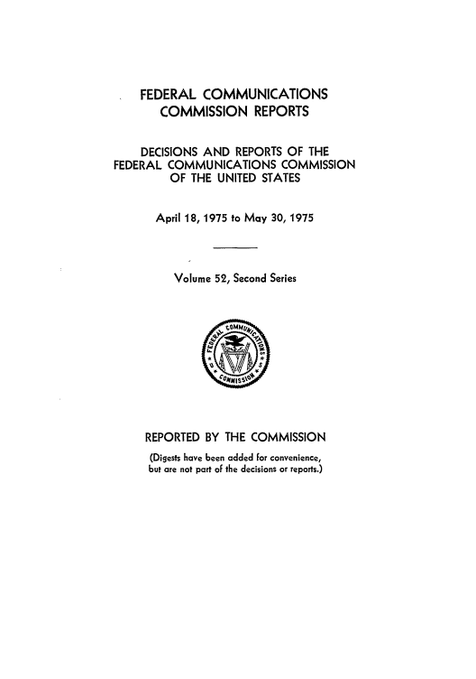 handle is hein.usfed/fccrepfss0052 and id is 1 raw text is: FEDERAL COMMUNICATIONS
COMMISSION REPORTS
DECISIONS AND REPORTS OF THE
FEDERAL COMMUNICATIONS COMMISSION
OF THE UNITED STATES
April 18, 1975 to May 30, 1975
Volume 52, Second Series
REPORTED BY THE COMMISSION
(Digests have been added for convenience,
but are not part of the decisions or reports.)


