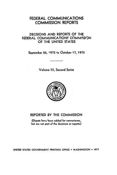 handle is hein.usfed/fccrepfss0055 and id is 1 raw text is: FEDERAL COMMUNICATIONS
COMMISSION. REPORTS
DECISIONS AND REPORTS OF THE
FEDERAL COMMUNICATIONS COMMISSION
OF THE UNITED STATES
September 26, 1975 to October 17, 1975
Volume 55, Second Series

REPORTED BY THE COMMISSION
(Digests have been added for convenience,
but are not part of the decisions or reports.)

UNITED STATES GOVERNMENT PRINTING OFFICE * WASHINGTON 0 1977


