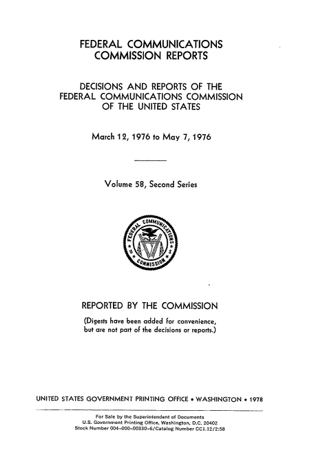 handle is hein.usfed/fccrepfss0058 and id is 1 raw text is: FEDERAL COMMUNICATIONS
COMMISSION REPORTS
DECISIONS AND REPORTS OF THE
FEDERAL COMMUNICATIONS COMMISSION
OF THE UNITED STATES
March 12, 1976 to May 7, 1976
Volume 58, Second Series

REPORTED BY THE COMMISSION
(Digests have been added for convenience,
but are not part of the decisions or reports.)
UNITED STATES GOVERNMENT PRINTING OFFICE * WASHINGTON e 1978
For Sale by the Superintendent of Documents
U.S. Government Printing Office, Washington, D.C. 20402
Stock Number 004-000-00330-6/Catalog Number CC1.12/2:58


