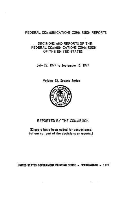handle is hein.usfed/fccrepfss0065 and id is 1 raw text is: FEDERAL COMMUNICATIONS COMMISSION REPORTS

DECISIONS AND REPORTS OF THE
FEDERAL COMMUNICATIONS COMMISSION
OF THE UNITED STATES
July 22, 1977 to September 16, 1977
Volume 65, Second Series

REPORTED BY THE COMMISSION
(Digests have been added for convenience,
but are not part of the decisions or reports.)

UNITED STATES GOVERNMENT PRINTING OFFICE 9 WASHINGTON * 1978


