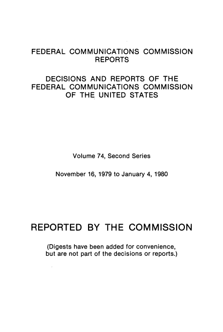 handle is hein.usfed/fccrepfss0074 and id is 1 raw text is: FEDERAL COMMUNICATIONS COMMISSION
REPORTS
DECISIONS AND REPORTS OF THE
FEDERAL COMMUNICATIONS COMMISSION
OF THE UNITED STATES
Volume 74, Second Series
November 16, 1979 to January 4, 1980
REPORTED       BY THE COMMISSION
(Digests have been added for convenience,
but are not part of the decisions or reports.)


