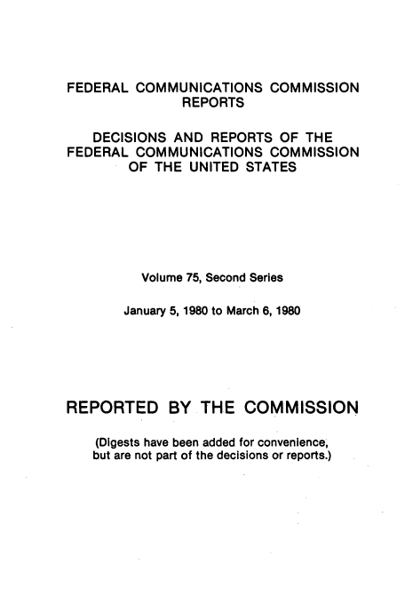 handle is hein.usfed/fccrepfss0075 and id is 1 raw text is: FEDERAL COMMUNICATIONS COMMISSION
REPORTS
DECISIONS AND REPORTS OF THE
FEDERAL COMMUNICATIONS COMMISSION
OF THE UNITED STATES
Volume 75, Second Series
January 5, 1980 to March 6, 1980
REPORTED BY THE COMMISSION
(Digests have been added for convenience,
but are not part of the decisions or reports.)


