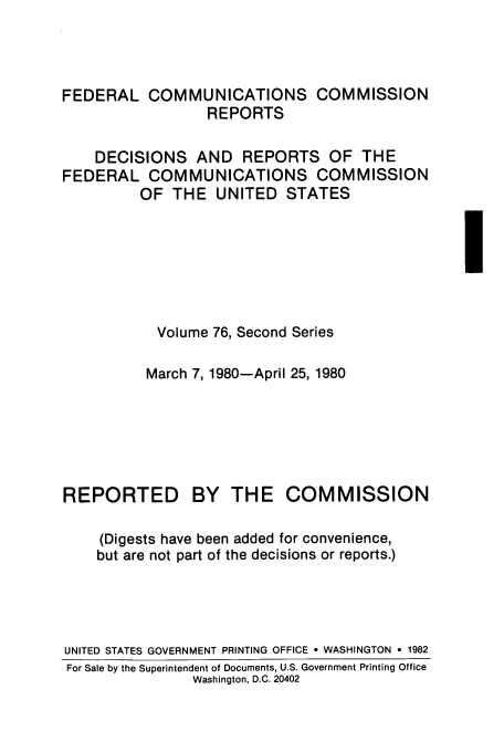 handle is hein.usfed/fccrepfss0076 and id is 1 raw text is: FEDERAL COMMUNICATIONS COMMISSION
REPORTS
DECISIONS AND REPORTS OF THE
FEDERAL COMMUNICATIONS COMMISSION
OF THE UNITED STATES

Volume 76, Second Series

March 7, 1980-April 25, 1980
REPORTED BY THE COMMISSION
(Digests have been added for convenience,
but are not part of the decisions or reports.)
UNITED STATES GOVERNMENT PRINTING OFFICE * WASHINGTON - 1982
For Sale by the Superintendent of Documents, U.S. Government Printing Office
Washington, D.C. 20402


