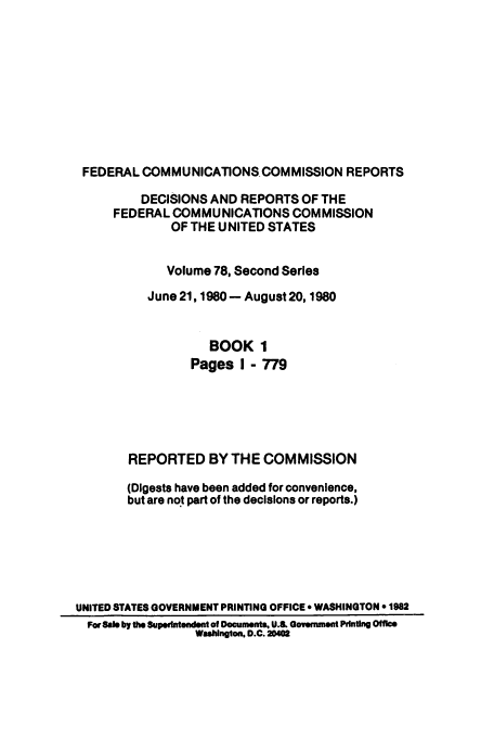 handle is hein.usfed/fccrepfss0078 and id is 1 raw text is: FEDERAL COMMUNICATIONS.COMMISSION REPORTS
DECISIONS AND REPORTS OF THE
FEDERAL COMMUNICATIONS COMMISSION
OF THE UNITED STATES
Volume 78, Second Series
June 21, 1980- August 20, 1980
BOOK 1
Pages I - 779
REPORTED BY THE COMMISSION
(Digests have been added for convenience,
but are not part of the decisions or reports.)
UNITED STATES GOVERNMENT PRINTING OFFICE * WASHINGTON * 1982
For Sale by the supr nterwent of Documents, U.& Governent Pdnting Office
Washington. D.C. 20402


