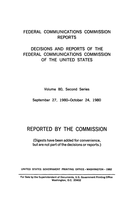handle is hein.usfed/fccrepfss0080 and id is 1 raw text is: FEDERAL COMMUNICATIONS COMMISSION
REPORTS
DECISIONS AND REPORTS OF THE
FEDERAL COMMUNICATIONS COMMISSION
OF THE UNITED STATES
Volume 80, Second Series
September 27, 1980-October 24, 1980
REPORTED BY THE COMMISSION
(Digests have been added for convenience,
but are not part of the decisions or reports.)
UNITED STATES GOVERNMENT PRINTING OFFICE -WASHINGTON * 1982
For Sale by the Superintendent of Documents, U.S. Government Printing Office
Washington, D.C. 20402


