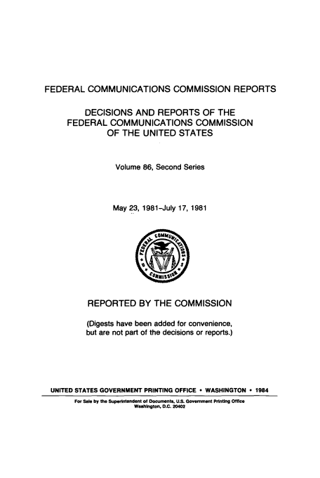 handle is hein.usfed/fccrepfss0086 and id is 1 raw text is: FEDERAL COMMUNICATIONS COMMISSION REPORTS
DECISIONS AND REPORTS OF THE
FEDERAL COMMUNICATIONS COMMISSION
OF THE UNITED STATES
Volume 86, Second Series
May 23, 1981-July 17, 1981

REPORTED BY THE COMMISSION
(Digests have been added for convenience,
but are not part of the decisions or reports.)
UNITED STATES GOVERNMENT PRINTING OFFICE * WASHINGTON * 1984
For Sale by the Superintendent of Documents, U.S. Government Printing Office
Washington, D.C. 20402


