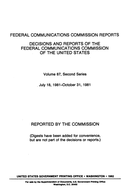 handle is hein.usfed/fccrepfss0087 and id is 1 raw text is: FEDERAL COMMUNICATIONS COMMISSION REPORTS
DECISIONS AND REPORTS OF THE
FEDERAL COMMUNICATIONS COMMISSION
OF THE UNITED STATES
Volume 87, Second Series
* July 18, 1981-October 31, 1981
REPORTED BY THE COMMISSION
(Digests have been added for convenience,
but are not part of the decisions or reports.)
UNITED STATES GOVERNMENT PRINTING OFFICE * WASHINGTON * 1982
For sale by the Superintendent of Documents, U.S. Government Printing Office
Washington, D.C. 20402


