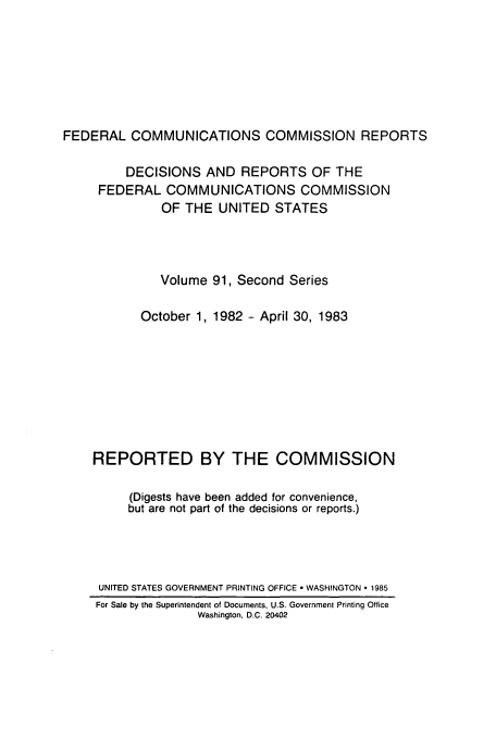 handle is hein.usfed/fccrepfss0091 and id is 1 raw text is: FEDERAL COMMUNICATIONS COMMISSION REPORTS
DECISIONS AND REPORTS OF THE
FEDERAL COMMUNICATIONS COMMISSION
OF THE UNITED STATES
Volume 91, Second Series
October 1, 1982 - April 30, 1983
REPORTED BY THE COMMISSION
(Digests have been added for convenience,
but are not part of the decisions or reports.)
UNITED STATES GOVERNMENT PRINTING OFFICE - WASHINGTON  1985
For Sale by the Superintendent of Documents, U.S. Government Printing Office
Washington, D.C. 20402



