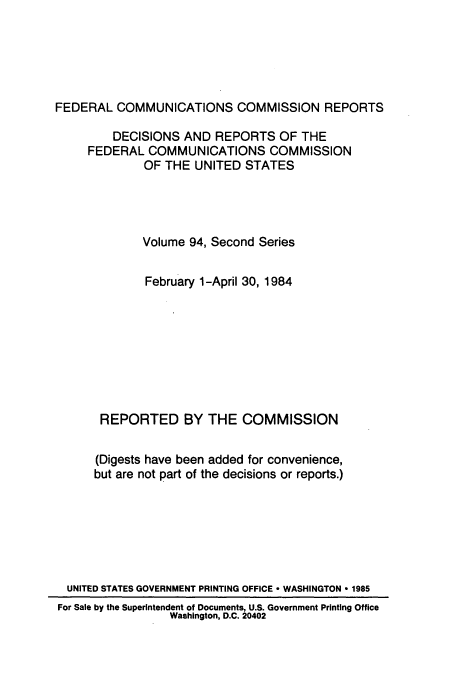 handle is hein.usfed/fccrepfss0094 and id is 1 raw text is: FEDERAL COMMUNICATIONS COMMISSION REPORTS
DECISIONS AND REPORTS OF THE
FEDERAL COMMUNICATIONS COMMISSION
OF THE UNITED STATES
Volume 94, Second Series
February 1-April 30, 1984
REPORTED BY THE COMMISSION
(Digests have been added for convenience,
but are not part of the decisions or reports.)
UNITED STATES GOVERNMENT PRINTING OFFICE ° WASHINGTON * 1985
For Sale by the Superintendent of Documents, U.S. Government Printing Office
Washington, D.C. 20402


