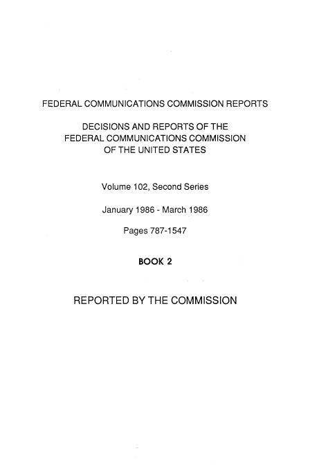 handle is hein.usfed/fccrepfss0104 and id is 1 raw text is: FEDERAL COMMUNICATIONS COMMISSION REPORTS
DECISIONS AND REPORTS OF THE
FEDERAL COMMUNICATIONS COMMISSION
OF THE UNITED STATES
Volume 102, Second Series
January 1986 - March 1986
Pages 787-1547
BOOK 2

REPORTED BY THE COMMISSION


