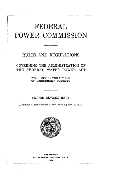 handle is hein.usfed/fcprr0001 and id is 1 raw text is: 







          FEDERAL


POWER COMMISSION





    RULES AND REGULATIONS


 GOVERNING THE ADMINISTRATION OF
 THE FEDERAL WATER POWER ACT

        WITH COPY OF THE ACT AND
        OF AMENDMENT THERETO




        SECOND REVISED ISSUE.

  (Contains all amendments to and including April 1, 1924.)


     WASHINGTON
GOVERNMENT PRINTING OFFICI
        1124



