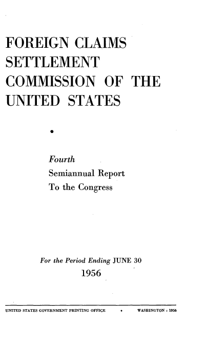 handle is hein.usfed/fcscar0004 and id is 1 raw text is: FOREIGN CLAIMS
SETTLEMENT
COMMISSION OF THE
UNITED STATES
Fourth
Semiannual Report
To the Congress
For the Period Ending JUNE 30
1956
UNITED STATES GOVERNMENT PRINTING OFFICE  *  WASHINGTON: 1956


