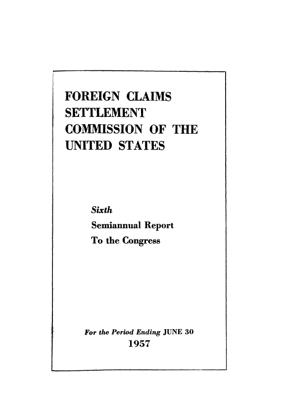 handle is hein.usfed/fcscar0006 and id is 1 raw text is: FOREIGN CLAIMS
SETTLEMENT
COMMISSION OF THE
UNITED STATES
Sixth
Semiannual Report
To the Congress
For the Period Ending JUNE 30
1957


