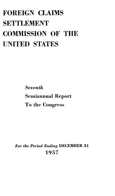 handle is hein.usfed/fcscar0007 and id is 1 raw text is: FOREIGN CLAIMS
SETTLEMENT
COMMISSION OF THE
UNITED STATES
Seventh
Semiannual Report
To the Congress
For the Period Ending DECEMBER 31
1957


