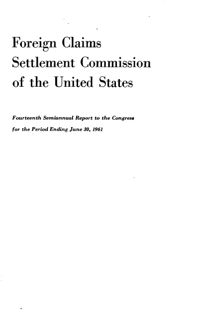 handle is hein.usfed/fcscar0014 and id is 1 raw text is: Foreign Claims
Settlement Commission
of the United States
Fourteenth Semiannual Report to the Congress
for the Period Ending June 30, 1961


