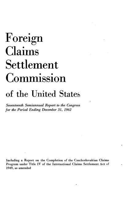 handle is hein.usfed/fcscar0017 and id is 1 raw text is: Foreign
Claims
Settlement
Commission
of the United States
Seventeenth Semiannual Report to the Congress
for the Period Ending December 31, 1962
Including a Report on the Completion of the Czechoslovakian Claims
Program under Title IV of the International Claims Settlement Act of
1949, as amended


