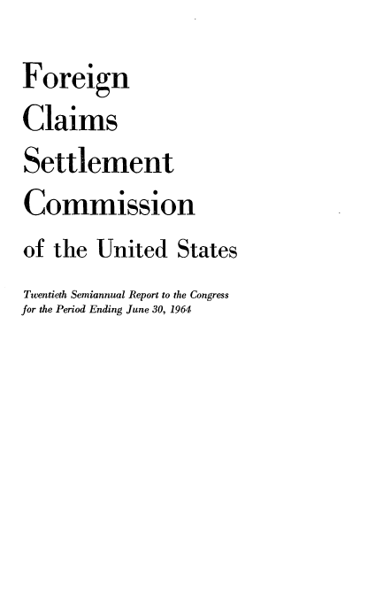 handle is hein.usfed/fcscar0020 and id is 1 raw text is: Foreign
Claims
Settlement
Commission
of the United States
Twentieth Semiannual Report to the Congress
for the Period Ending June 30, 1964


