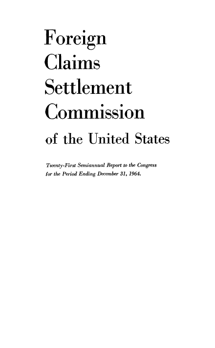 handle is hein.usfed/fcscar0021 and id is 1 raw text is: Foreign
Claims
Settlement
Commission
of the United States
Twenty-First Semiannual Report to the Congress
for the Period Ending December 31, 1964.


