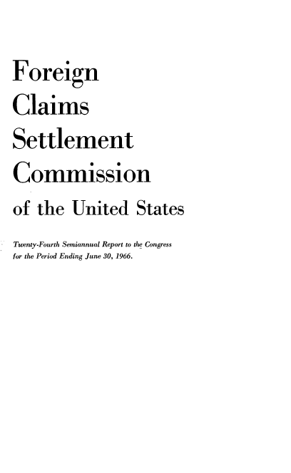 handle is hein.usfed/fcscar0024 and id is 1 raw text is: Foreign
Claims
Settlement
Commission
of the United States
Twenty-Fourth Semiannual Report to the Congress
for the Period Ending June 30, 1966.


