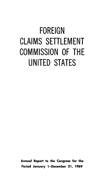 handle is hein.usfed/fcscar1969 and id is 1 raw text is: FOREIGN
CLAIMS SETTLEMENT
COMMISSION OF THE
UNITED STATES
Annual Report to the Congress for the
Period January 1-December 31, 1969


