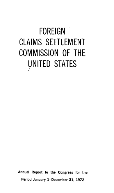handle is hein.usfed/fcscar1972 and id is 1 raw text is: FOREIGN
CLAIMS SETTLEMENT
COMMISSION OF THE
UNITED STATES
Annual Report to the Congress for the
Period January 1-December 31, 1972


