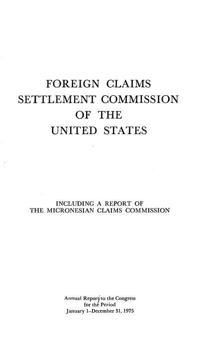handle is hein.usfed/fcscar1975 and id is 1 raw text is: FOREIGN CLAIMS
SETTLEMENT COMMISSION
OF THE

UNITED

STATES

INCLUDING A REPORT OF
THE MICRONESIAN CLAIMS COMMISSION
Annual Reporyto the Congress
for the Period
January 1-December 31, 1975


