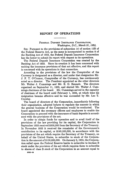 handle is hein.usfed/fdicar1933 and id is 1 raw text is: REPORT OF OPERATIONS

FEDERAL DEPOSIT INSURANCE CORPORATION,
Washington, D.C., March 31, 1984.
SIR: Pursuant to the provisions of subsection (r) of section 12B of
the Federal Reserve Act, as the same is incorporated in section 8 of
the Banking Act of 1933, the Federal Deposit Insurance Corporation
has the honor to submit its report with respect to its operations.
The Federal Deposit Insurance Corporation was created by the
Banking Act of 1933. Since its creation it has been concerned with
making the insurance provisions of that act effective, and this report
is concerned with its operations in that connection.
According to the provisions of the law the Comptroller of the
Currency is designated as a director, and under that designation Mr.
J. F. T' O'Connor, Comptroller of the Currency, has continuously
acted as a director. The President appointed as the other directors
Mr. Walter J. Cummings and Mr. E. G. Bennett. The directors
organized on September 11, 1933, and elected Mr. Walter J. Cum-
mings chairman of the board. Mr. Cummings served in the capacity
of chairman of the board until February 1, 1934, at which time his
resignation became effective and he was succeeded by Mr. Leo T.
Crowley.
The board of directors of the Corporation, immediately following
their organization, adopted bylaws to regulate the manner in which
the general business of the Corporation would be conducted. The
board appointed the necessary officers and employees to enable the
Corporation to proceed with the insurance of bank deposits in accord-
ance with the provisions of the act.
In order to obtain funds for operation and to avail itself of the
provisions of the law providing for its capital, the Corporation in
September 1933 received $500,000 from the Secretary of the Treasury.
In November 1933 it received the remainder of the Government's
contribution to its capital, or $149,500,000, in accordance with the
provisions of the act which require the Secretary of the Treasury, on
behalf of the United States, to subscribe to stock of the Corpora-
tion in the amount of $150,000,000. On January 3, 1934, the Corpora-
tion called upon the Federal Reserve banks to subscribe to its class B
stock under the provision of the act which requires them to subscribe
to shares of class B stock of the Corporation in an amount equal to
663&3-3H


