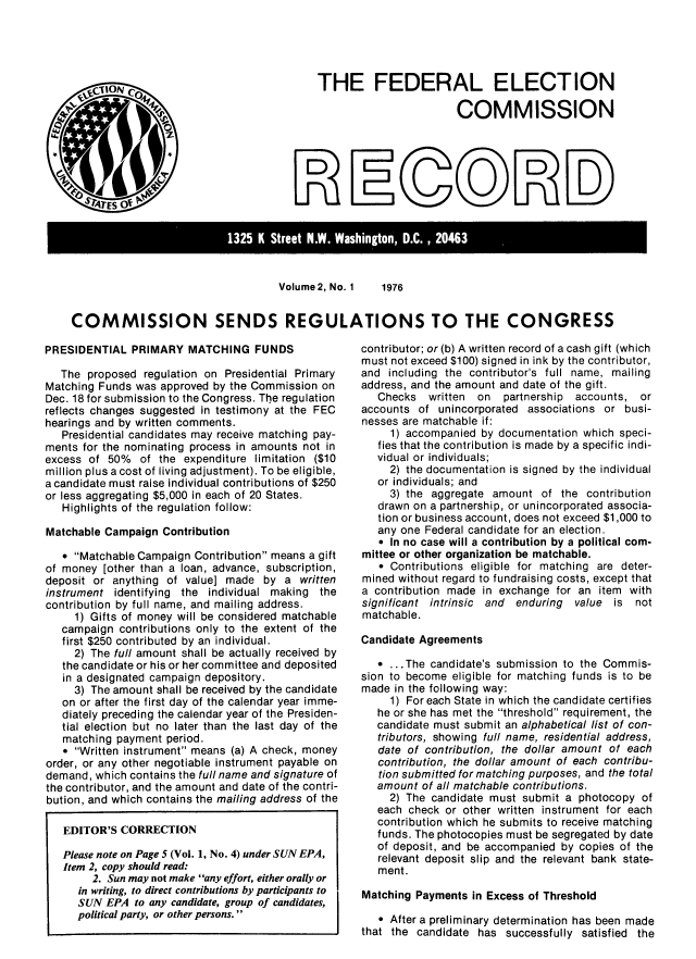 handle is hein.usfed/fecrecd0002 and id is 1 raw text is: 





THE FEDERAL ELECTION

                       COMMISSION


D
EPN1


1325~~~~~ ~ KItetN  ahngoDC  06


Volume 2, No. 1


COMMISSION SENDS REGULATIONS TO THE CONGRESS


PRESIDENTIAL PRIMARY MATCHING FUNDS

   The proposed regulation on Presidential Primary
Matching Funds was approved by the Commission on
Dec. 18 for submission to the Congress. The regulation
reflects changes suggested in testimony at the FEC
hearings and by written comments.
   Presidential candidates may receive matching pay-
ments for the nominating process in amounts not in
excess of 50% of the expenditure limitation ($10
million plus a cost of living adjustment). To be eligible,
a candidate must raise individual contributions of $250
or less aggregating $5,000 in each of 20 States.
   Highlights of the regulation follow:

Matchable Campaign Contribution

   0 Matchable Campaign Contribution means a gift
of money [other than a loan, advance, subscription,
deposit or anything of value] made by a written
instrument identifying the individual making the
contribution by full name, and mailing address.
     1) Gifts of money will be considered matchable
   campaign contributions only to the extent of the
   first $250 contributed by an individual.
     2) The full amount shall be actually received by
   the candidate or his or her committee and deposited
   in a designated campaign depository.
     3) The amount shall be received by the candidate
   on or after the first day of the calendar year imme-
   diately preceding the calendar year of the Presiden-
   tial election but no later than the last day of the
   matching payment period.
   * Written instrument means (a) A check, money
order, or any other negotiable instrument payable on
demand, which contains the full name and signature of
the contributor, and the amount and date of the contri-
bution, and which contains the mailing address of the

   EDITOR'S CORRECTION

   Please note on Page 5 (Vol. 1, No. 4) under SUN EPA,
   Item 2, copy should read:
        2. Sun may not make any effort, either orally or
      in writing, to direct contributions by participants to
      SUN EPA to any candidate, group of candidates,
      political party, or other persons.


contributor; or (b) A written record of a cash gift (which
must not exceed $100) signed in ink by the contributor,
and including the contributor's full name, mailing
address, and the amount and date of the gift.
   Checks written on partnership accounts, or
accounts of unincorporated associations or busi-
nesses are matchable if:
     1) accompanied by documentation which speci-
   fies that the contribution is made by a specific indi-
   vidual or individuals;
     2) the documentation is signed by the individual
   or individuals; and
     3) the aggregate amount of the contribution
   drawn on a partnership, or unincorporated associa-
   tion or business account, does not exceed $1,000 to
   any one Federal candidate for an election.
   e In no case will a contribution by a political com-
mittee or other organization be matchable.
   * Contributions eligible for matching are deter-
mined without regard to fundraising costs, except that
a contribution made in exchange for an item with
significant intrinsic and enduring value is not
matchable.

Candidate Agreements

   S.. .The candidate's submission to the Commis-
sion to become eligible for matching funds is to be
made in the following way:
     1) For each State in which the candidate certifies
   he or she has met the threshold requirement, the
   candidate must submit an alphabetical list of con-
   tributors, showing full name, residential address,
   date of contribution, the dollar amount of each
   contribution, the dollar amount of each contribu-
   tion submitted for matching purposes, and the total
   amount of all matchable contributions.
     2) The candidate must submit a photocopy of
   each check or other written instrument for each
   contribution which he submits to receive matching
   funds. The photocopies must be segregated by date
   of deposit, and be accompanied by copies of the
   relevant deposit slip and the relevant bank state-
   ment.

Matching Payments in Excess of Threshold

   * After a preliminary determination has been made
that the candidate has successfully satisfied the


C


0 0 D D
          HIO)


