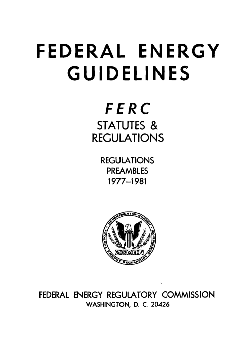 handle is hein.usfed/fedenstreg0005 and id is 1 raw text is: 



FEDERAL ENERGY

     GUIDELINES


          FERC
          STATUTES &
        REGULATIONS

          REGULATIONS
          PREAMBLES
          1977-1981









FEDERAL ENERGY REGULATORY COMMISSION
       WASHINGTON, D. C. 20426


