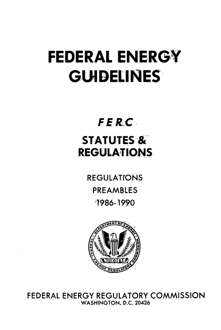 handle is hein.usfed/fedenstreg0007 and id is 1 raw text is: 




   FEDERAL ENERGY

       GUIDELINES




            FE RIC

         STATUTES &
         REGULATIONS

         REGULATtONS
           PREAMBLES
           1986-1990

             00






FEDERAL ENERGY REGULATORY COMMISSION
         WASHINGTON, D.C. 20426


