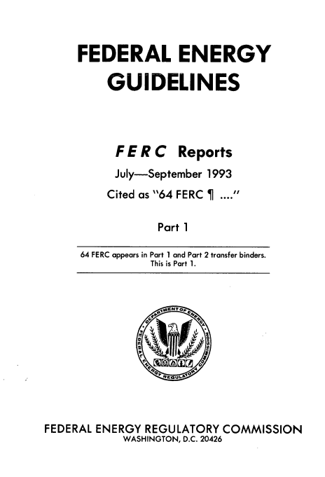 handle is hein.usfed/federgy0001 and id is 1 raw text is: 


FEDERAL ENERGY

    GUIDELINES


FERC


Reports


July-September 1993
Cited as 64 FERC   ....

       Part 1


64 FERC appears in


FEDERAL


Part 1 and Part 2 transfer binders.
This is Part 1.


ENERGY REGULATORY COMMISSION
    WASHINGTON, D.C. 20426


