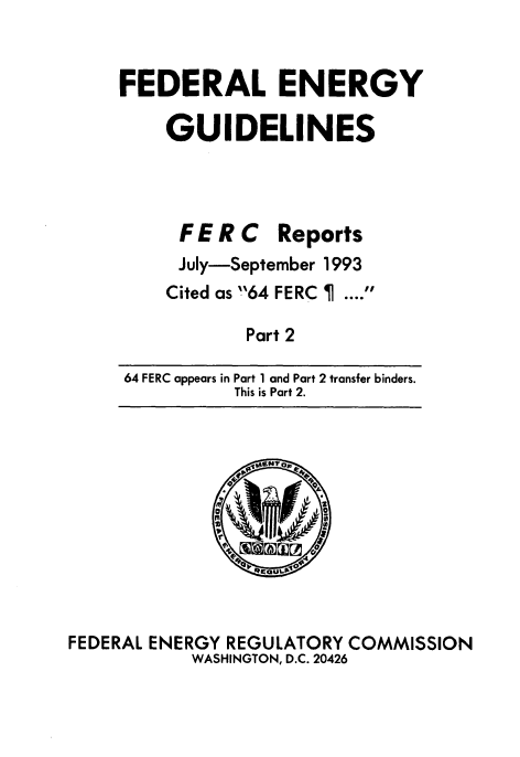 handle is hein.usfed/federgy0002 and id is 1 raw text is: 


FEDERAL ENERGY

    GUIDELINES




      FE R C Reports
      July-September 1993
    Cited as '64 FERC .


Part 2


64 FERC appears in Part 1 and Part 2 transfer binders.
          This is Part 2.


FEDERAL ENERGY REGULATORY COMMISSION
           WASHINGTON, D.C. 20426



