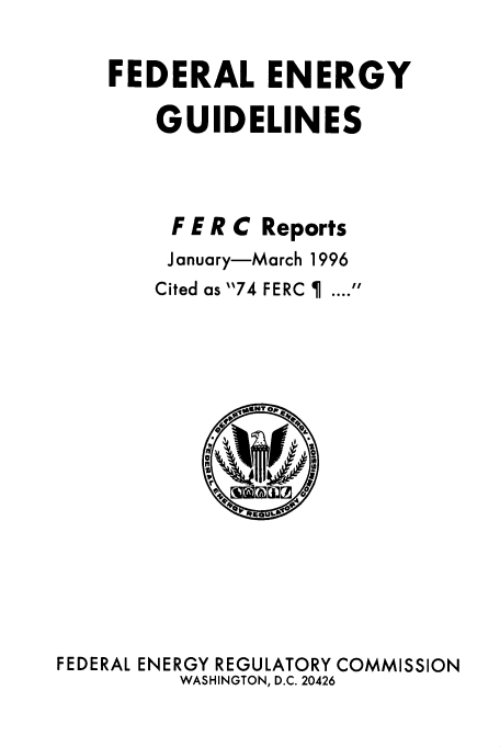 handle is hein.usfed/federgy0012 and id is 1 raw text is: 

FEDERAL ENERGY

    GUIDELINES



    F E R C Reports
    January-March 1996
    Cited as 74 FERC I  .... 


FEDERAL ENERGY REGULATORY COMMISSION
         WASHINGTON, D.C. 20426


