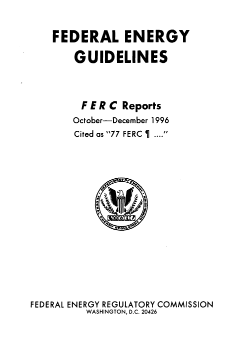 handle is hein.usfed/federgy0015 and id is 1 raw text is: 

FEDERAL ENERGY

    GUIDELINES



    F E R C Reports
    October-December 1996
    Cited as 77 FERC I  .... 


FEDERAL ENERGY REGULATORY COMMISSION
          WASHINGTON, D.C. 20426


