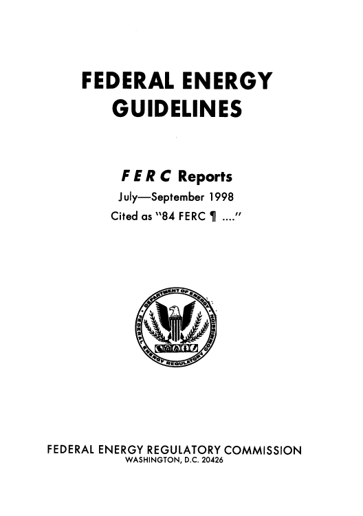 handle is hein.usfed/federgy0022 and id is 1 raw text is: 



FEDERAL ENERGY
    GUIDELINES



    F E R C Reports
    July-September 1998
    Cited as 84 FERC    .... 


FEDERAL ENERGY REGULATORY COMMISSION
          WASHINGTON, D.C. 20426


