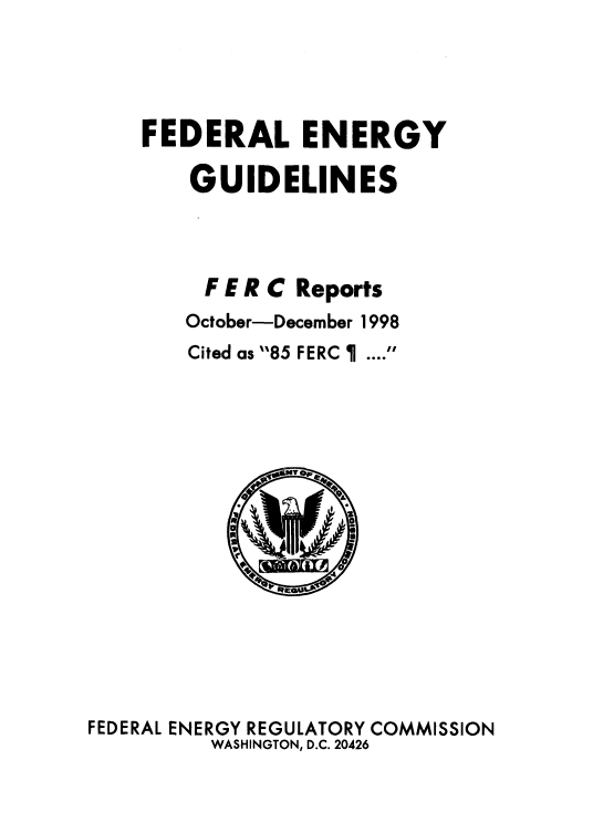 handle is hein.usfed/federgy0023 and id is 1 raw text is: 



FEDERAL ENERGY

    GUIDELINES



    F E R C Reports
    October-December 1998
    Cited as 85 FERC   .... 


FEDERAL ENERGY REGULATORY COMMISSION
         WASHINGTON, D.C. 20426


