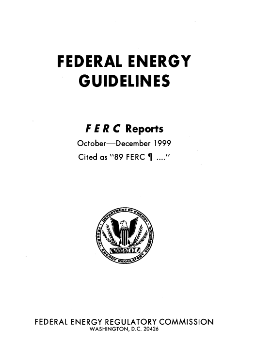 handle is hein.usfed/federgy0027 and id is 1 raw text is: 





FEDERAL ENERGY

    GUIDELINES




    F E R C Reports
    October-December 1999


Cited as 89 FERC   ....


FEDERAL ENERGY REGULATORY COMMISSION
          WASHINGTON, D.C. 20426


