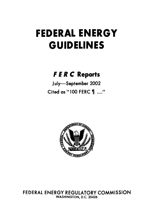 handle is hein.usfed/federgy0038 and id is 1 raw text is: 



FEDERAL ENERGY

    GUIDELINES



    F E R C Reports
    J uly-September 2002
    Cited as 100 FERC   .... 


FEDERAL ENERGY REGULATORY COMMISSION
          WASHINGTON, D.C. 20426


0


