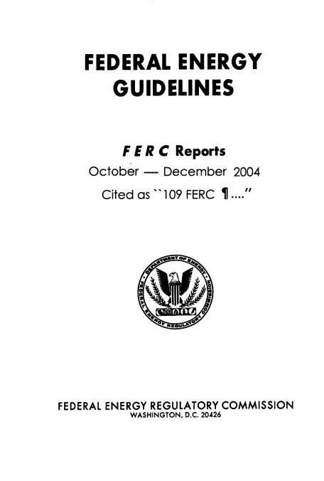 handle is hein.usfed/federgy0048 and id is 1 raw text is: 


FEDERAL ENERGY

    GUIDELINES



    F E R C Reports
 October - December 2004
 Cited as 109 FERC ....


FEDERAL ENERGY REGULATORY COMMISSION
         WASHINGTON, D.C. 20426


P, -(711vo  fvfj


