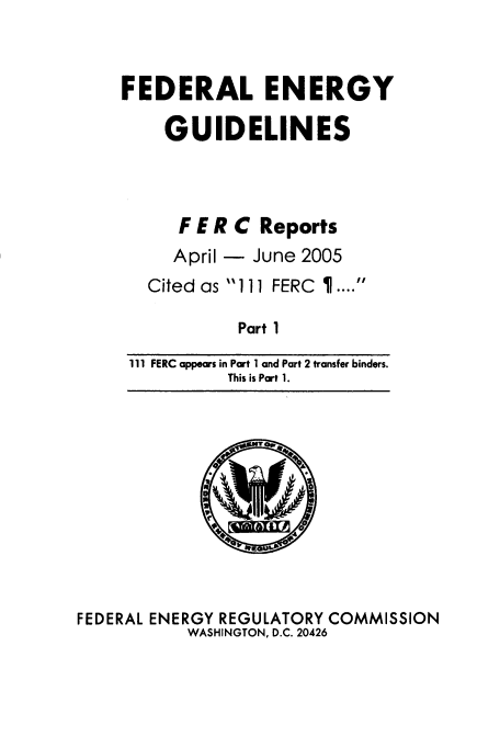 handle is hein.usfed/federgy0050 and id is 1 raw text is: 



FEDERAL ENERGY

    GUIDELINES


   F E R C Reports
   April - June 2005
Cited as 111 FERC I ....


Part 1


111 FERC appears in Part 1 and Part 2 transfer binders.
          This is Part 1.


FEDERAL ENERGY REGULATORY COMMISSION
           WASHINGTON, D.C. 20426


r_


