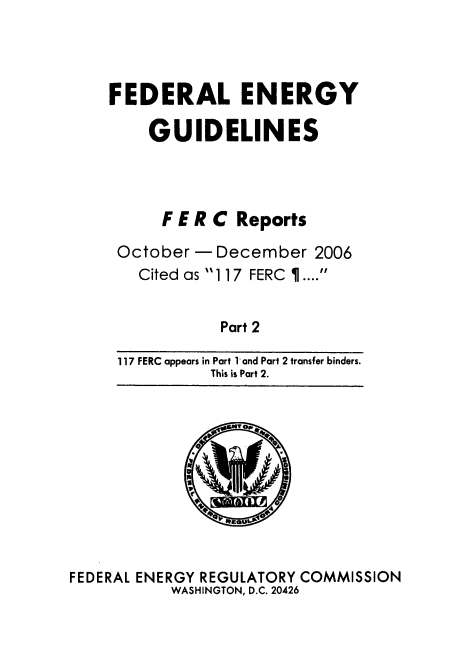 handle is hein.usfed/federgy0060 and id is 1 raw text is: 




FEDERAL ENERGY

    GUIDELINES




      F E R C Reports

 October - December 2006
   Cited as 117 FERC ....


            Part 2

 117 FERC appears in Part 1 and Part 2 transfer binders.
           This is Part 2.


FEDERAL ENERGY REGULATORY COMMISSION
           WASHINGTON, D.C. 20426


