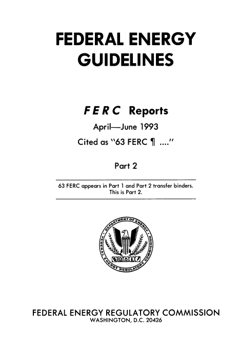 handle is hein.usfed/federgy0128 and id is 1 raw text is: 


FEDERAL ENERGY

    GUIDELINES




      FE R C Reports
      April-June 1993
    Cited as 63 FERC ....

            Part 2

63 FERC appears in Part 1 and Part 2 transfer binders.
           This is Part 2.


FEDERAL ENERGY REGULATORY COMMISSION
           WASHINGTON, D.C. 20426


