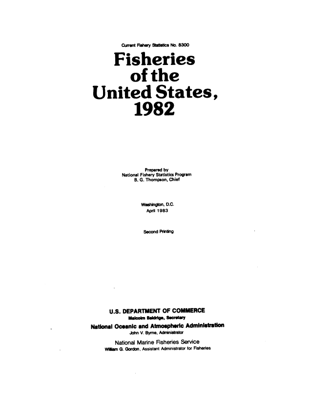 handle is hein.usfed/fishus1982 and id is 1 raw text is: Current Fishery Statistics No. 8300
Fisheries
of the
United States,
1982
Prepared by
National Fishery Statistics Program
B. G. Thompson, Chief
Washington, D.C.
April 1983
Second Printing
U.S. DEPARTMENT OF COMMERCE
Malcolm Baldrg., Secratary
National Oceanic and Atmospheric Administration
John V. Byrne, Administrator
National Marine Fisheries Service
Wilwn G. Gordon, Assistant Administrator for Fisheries


