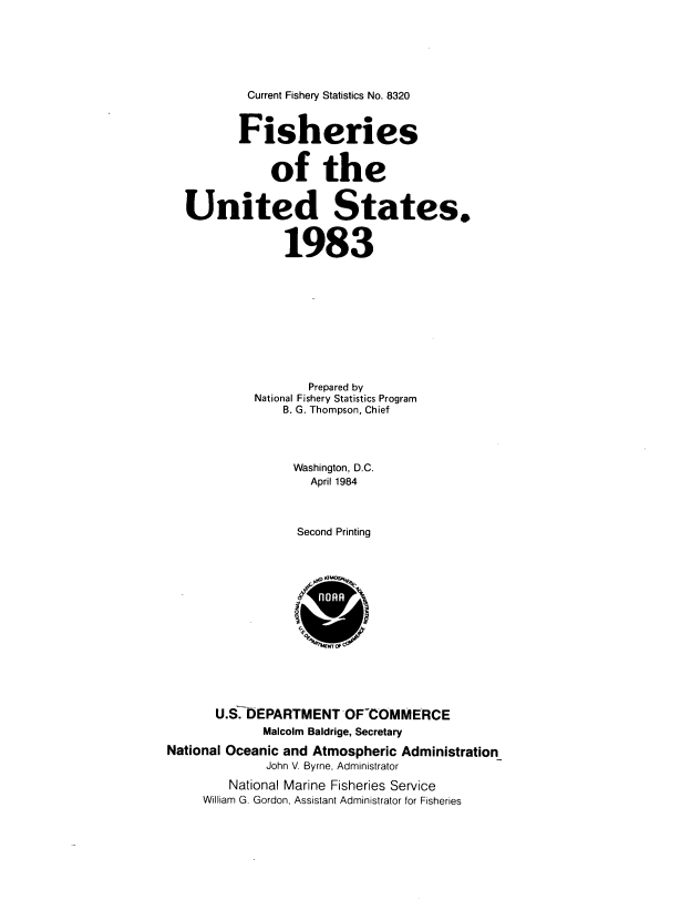 handle is hein.usfed/fishus1983 and id is 1 raw text is: Current Fishery Statistics No. 8320

Fisheries
of the
United States.
1983
Prepared by
National Fishery Statistics Program
B. G. Thompson, Chief
Washington, D.C.
April 1984
Second Printing
U.S. EPARTMENT OF~COMMERCE
Malcolm Baldrige, Secretary
National Oceanic and Atmospheric Administration
John V. Byrne, Administrator
National Marine Fisheries Service
William G. Gordon, Assistant Administrator for Fisheries


